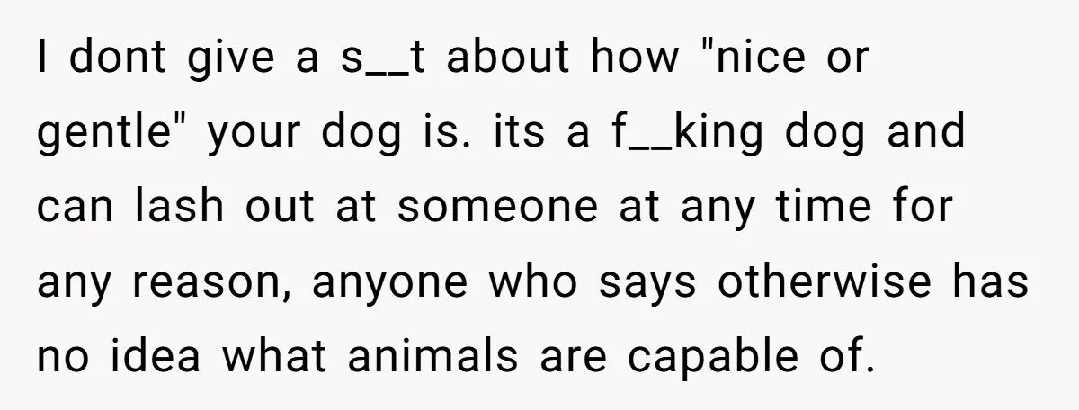 I dont give a s__t about how "nice or gentle" your dog is. its a f__king dog and can lash out at someone at any time for any reason, anyone...