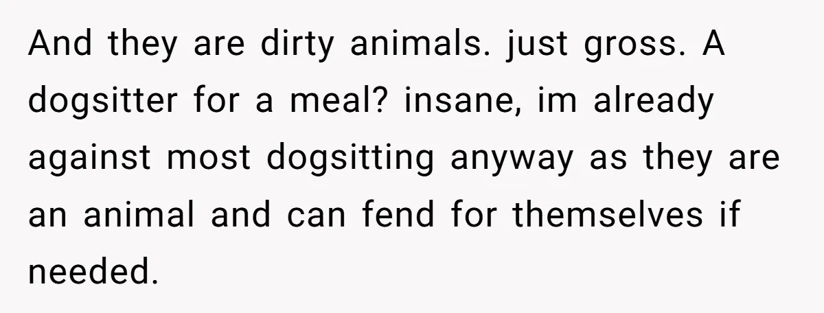 And they are dirty animals. just gross. A dogsitter for a meal? insane, im already against most dogsitting anyway as they are an animal and can fend for themselves if...
