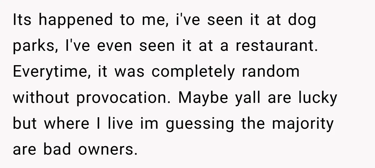 Its happened to me, i've seen it at dog parks, I've even seen it at a restaurant. Everytime, it was completely random without provocation. Maybe yall are lucky but where...