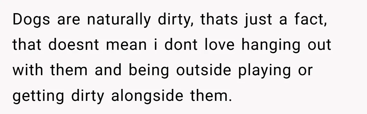 Dogs are naturally dirty, thats just a fact, that doesnt mean i dont love hanging out with them and being outside playing or getting dirty alongside them.