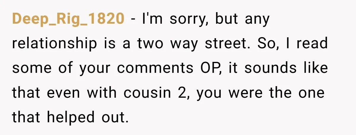 Deep_Rig_1820 − I'm sorry, but any relationship is a two way street. So, I read some of your comments OP, it sounds like that even with cousin 2, you were...