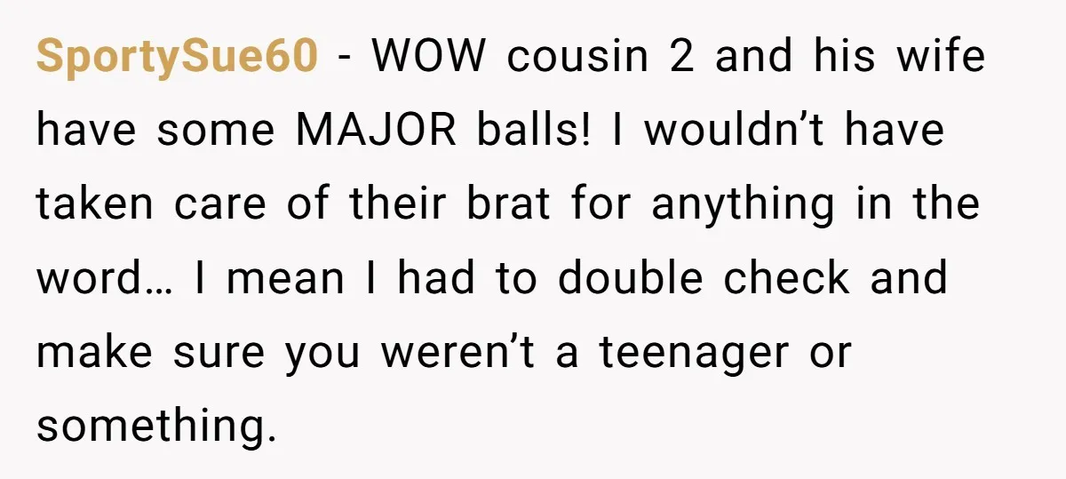 SportySue60 − WOW cousin 2 and his wife have some MAJOR balls! I wouldn’t have taken care of their brat for anything in the word… I mean I had to...