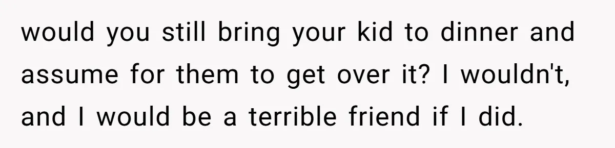 would you still bring your kid to dinner and assume for them to get over it? I wouldn't, and I would be a terrible friend if I did.