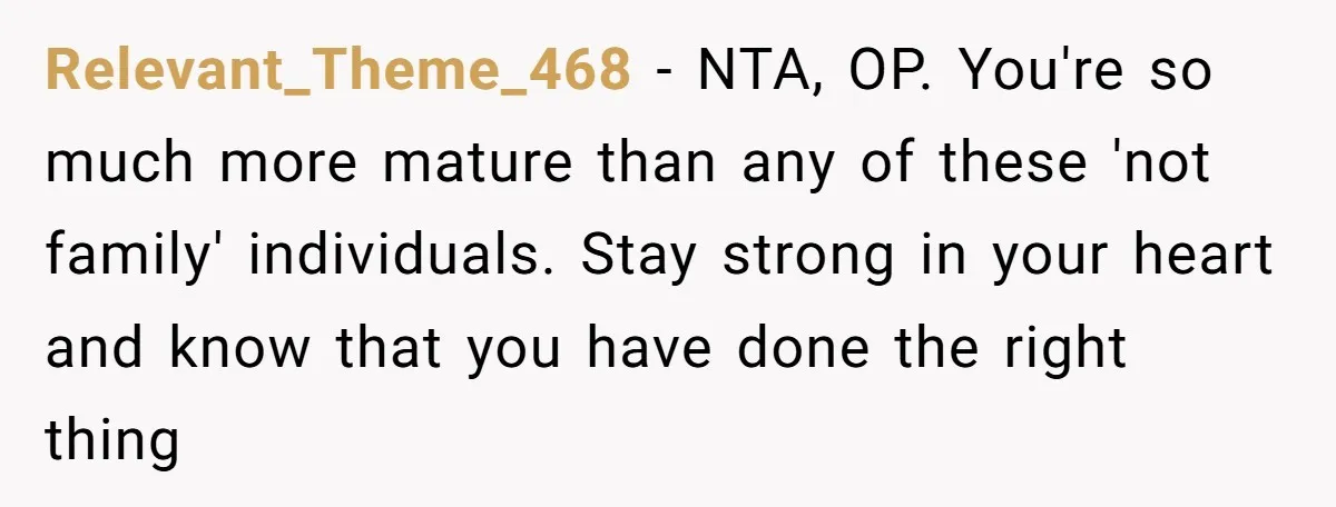 Relevant_Theme_468 − NTA, OP. You're so much more mature than any of these 'not family' individuals. Stay strong in your heart and know that you have done the right thing