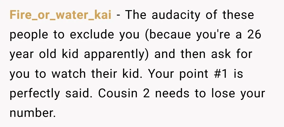 Fire_or_water_kai − The audacity of these people to exclude you (becaue you're a 26 year old kid apparently) and then ask for you to watch their kid. Your point #1...