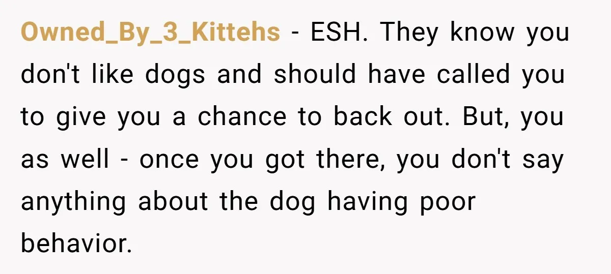 Owned_By_3_Kittehs − ESH. They know you don't like dogs and should have called you to give you a chance to back out. But, you as well - once you got...