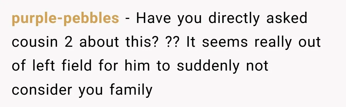 purple-pebbles − Have you directly asked cousin 2 about this? ?? It seems really out of left field for him to suddenly not consider you family