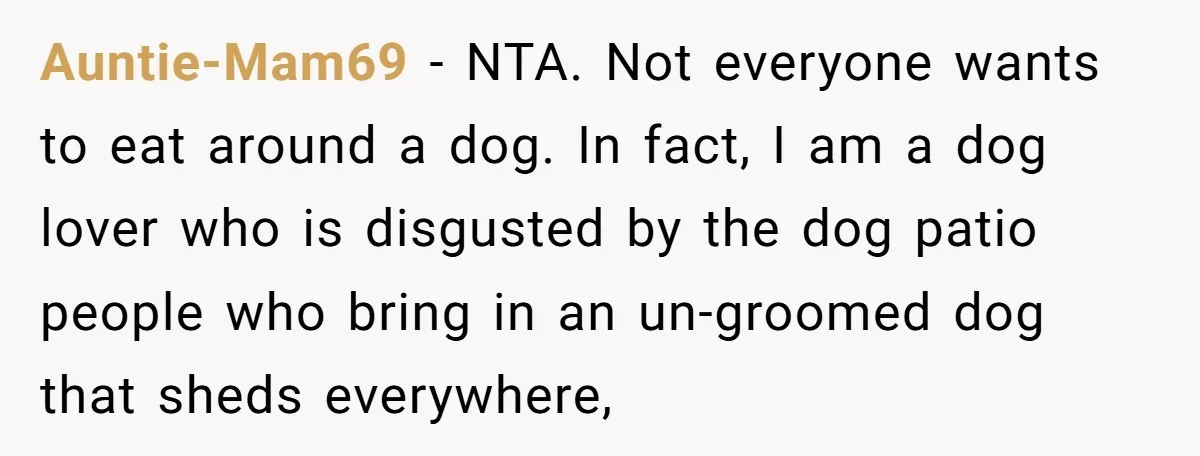 Auntie-Mam69 − NTA. Not everyone wants to eat around a dog. In fact, I am a dog lover who is disgusted by the dog patio people who bring in an...