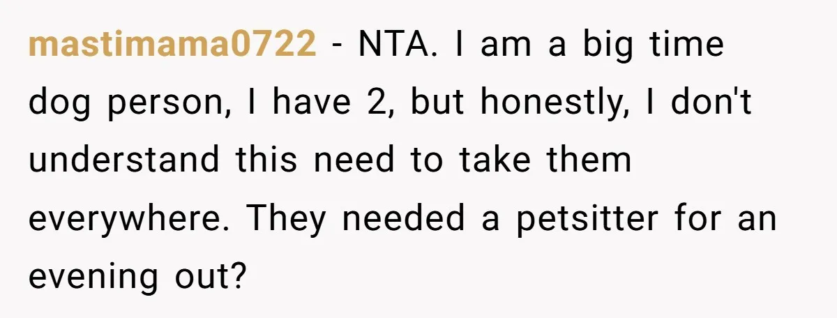 mastimama0722 − NTA. I am a big time dog person, I have 2, but honestly, I don't understand this need to take them everywhere. They needed a petsitter for an...