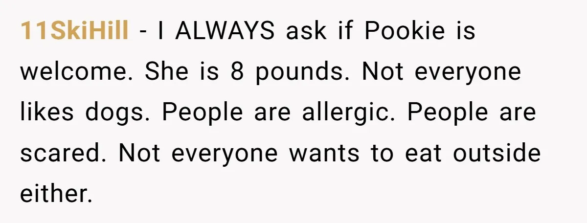 11SkiHill − I ALWAYS ask if Pookie is welcome. She is 8 pounds. Not everyone likes dogs. People are allergic. People are scared. Not everyone wants to eat outside either.