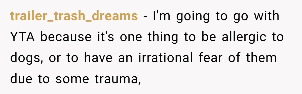 trailer_trash_dreams − I'm going to go with YTA because it's one thing to be allergic to dogs, or to have an irrational fear of them due to some trauma,