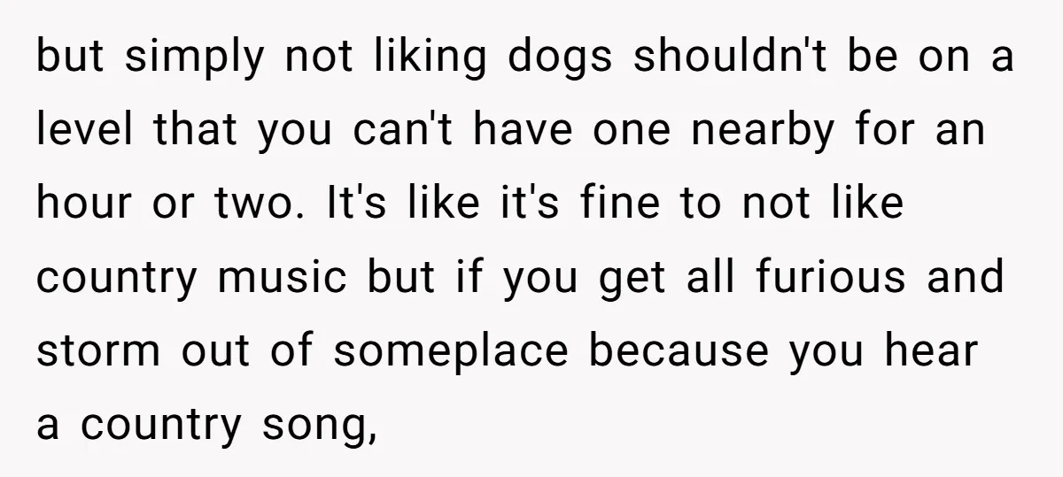 but simply not liking dogs shouldn't be on a level that you can't have one nearby for an hour or two. It's like it's fine to not like country music...