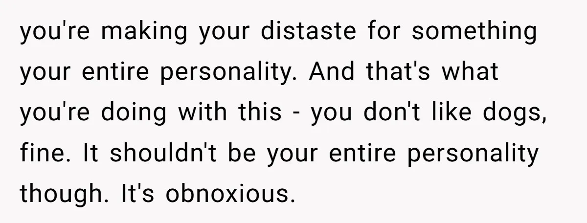 you're making your distaste for something your entire personality. And that's what you're doing with this - you don't like dogs, fine. It shouldn't be your entire personality though. It's...