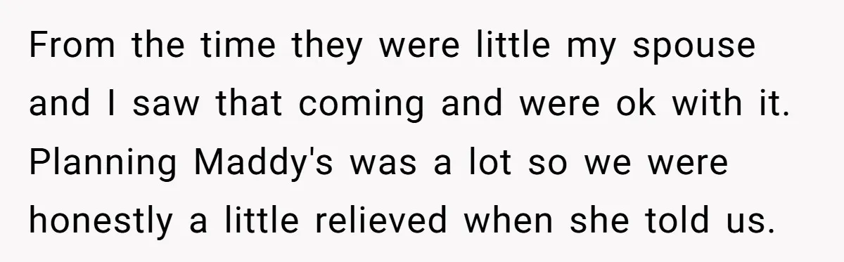 From the time they were little my spouse and I saw that coming and were ok with it. Planning Maddy's was a lot so we were honestly a little relieved...