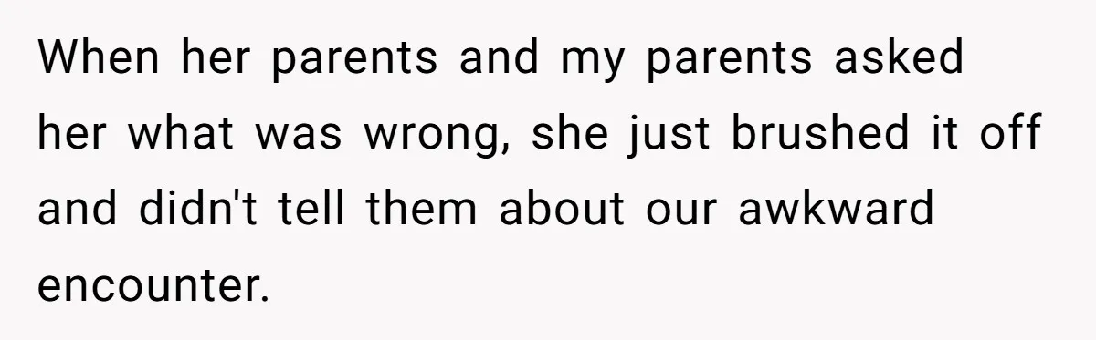 When her parents and my parents asked her what was wrong, she just brushed it off and didn't tell them about our awkward encounter.