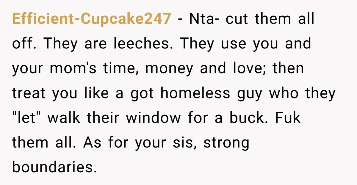 Efficient-Cupcake247 − Nta- cut them all off. They are leeches. They use you and your mom's time, money and love; then treat you like a got homeless guy who they...