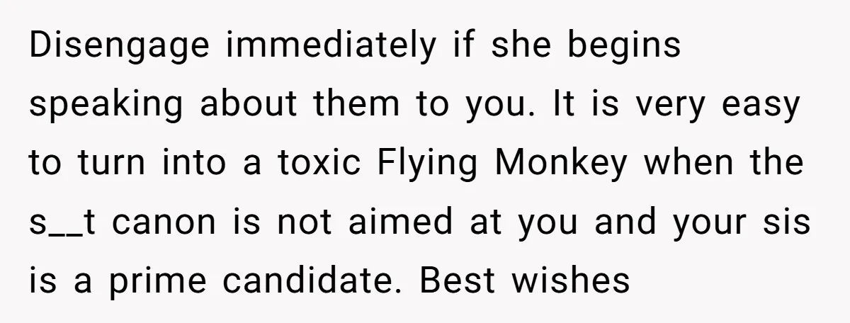 Disengage immediately if she begins speaking about them to you. It is very easy to turn into a toxic Flying Monkey when the s__t canon is not aimed at you...