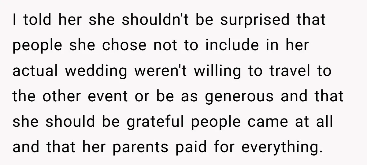 I told her she shouldn't be surprised that people she chose not to include in her actual wedding weren't willing to travel to the other event or be as generous...