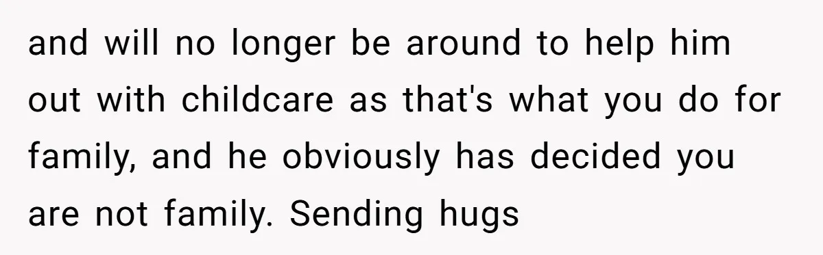 and will no longer be around to help him out with childcare as that's what you do for family, and he obviously has decided you are not family. Sending hugs