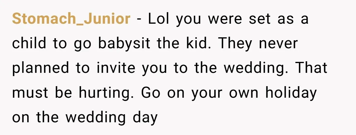 Stomach_Junior − Lol you were set as a child to go babysit the kid. They never planned to invite you to the wedding. That must be hurting. Go on your...