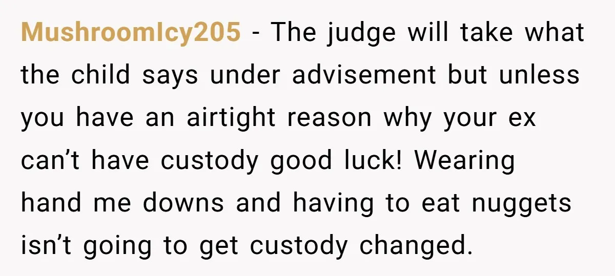 MushroomIcy205 − The judge will take what the child says under advisement but unless you have an airtight reason why your ex can’t have custody good luck! Wearing hand me...