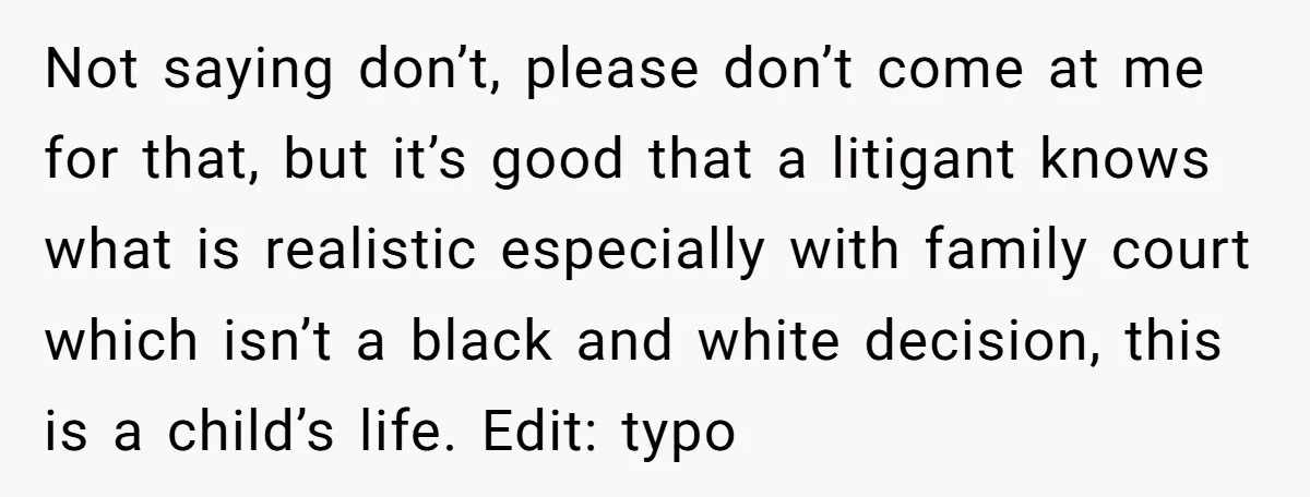 Not saying don’t, please don’t come at me for that, but it’s good that a litigant knows what is realistic especially with family court which isn’t a black and white...