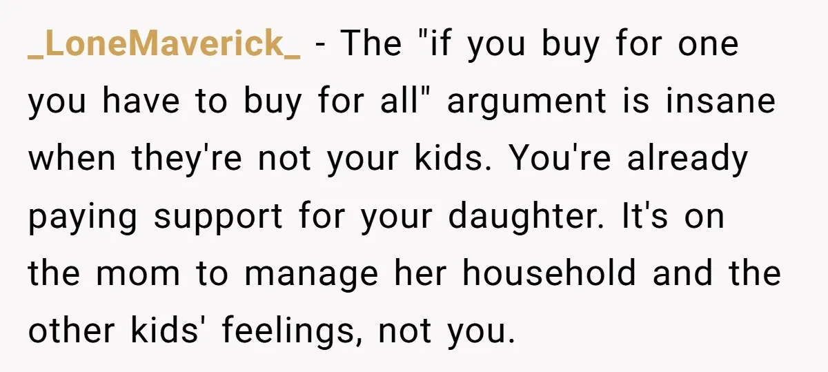 _LoneMaverick_ − The "if you buy for one you have to buy for all" argument is insane when they're not your kids. You're already paying support for your daughter. It's...