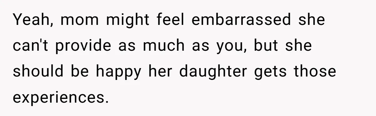 Yeah, mom might feel embarrassed she can't provide as much as you, but she should be happy her daughter gets those experiences.