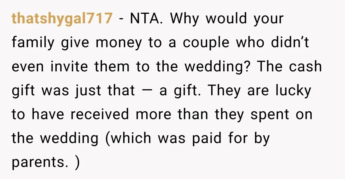 thatshygal717 − NTA. Why would your family give money to a couple who didn’t even invite them to the wedding? The cash gift was just that — a gift. They...