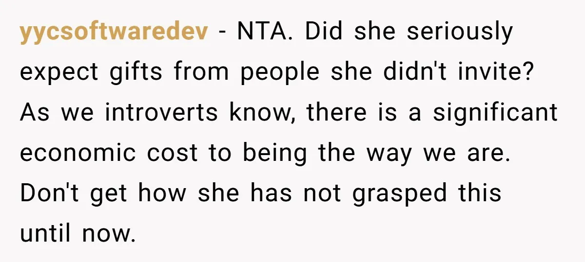 yycsoftwaredev − NTA. Did she seriously expect gifts from people she didn't invite? As we introverts know, there is a significant economic cost to being the way we are. Don't...
