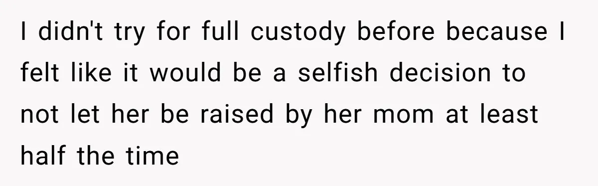 I didn't try for full custody before because I felt like it would be a selfish decision to not let her be raised by her mom at least half the...