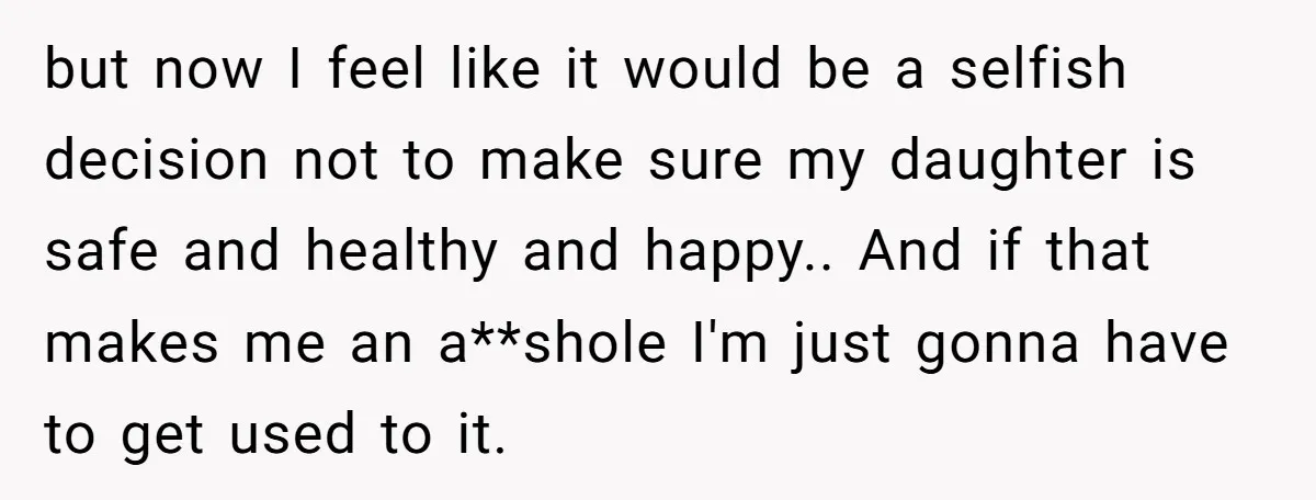 but now I feel like it would be a selfish decision not to make sure my daughter is safe and healthy and happy.. And if that makes me an a**shole...