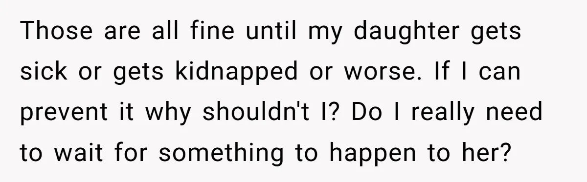 Those are all fine until my daughter gets sick or gets kidnapped or worse. If I can prevent it why shouldn't I? Do I really need to wait for something...