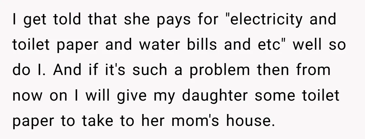 I get told that she pays for "electricity and toilet paper and water bills and etc" well so do I. And if it's such a problem then from now on...