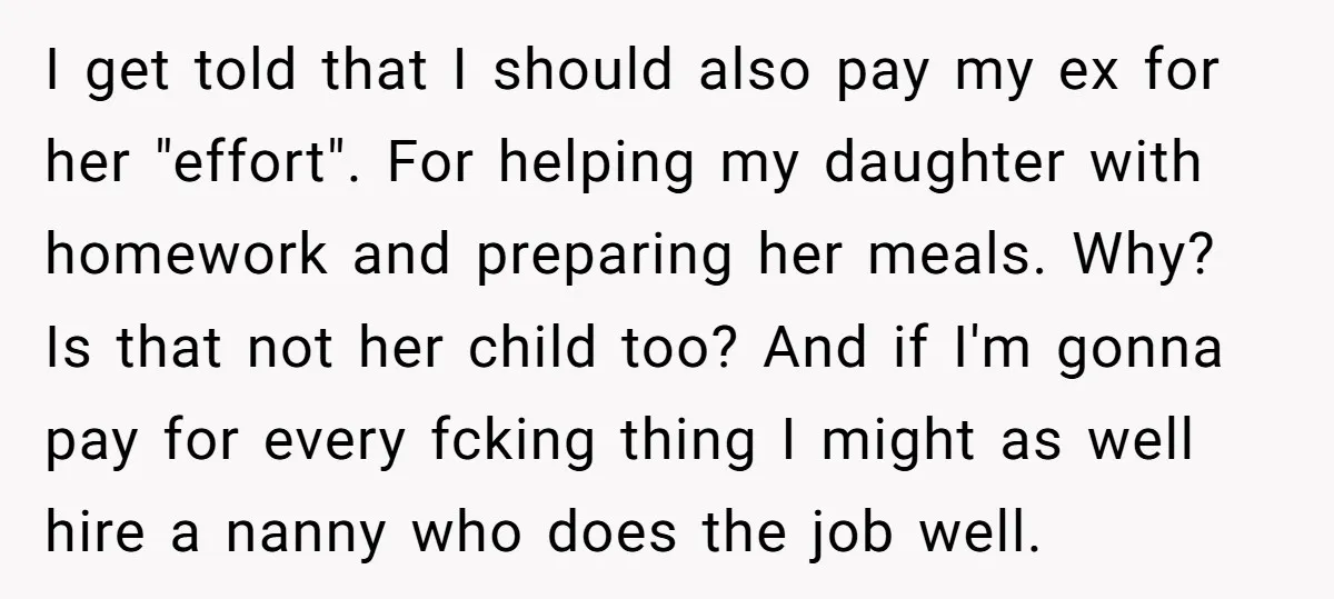 I get told that I should also pay my ex for her "effort". For helping my daughter with homework and preparing her meals. Why? Is that not her child too?...
