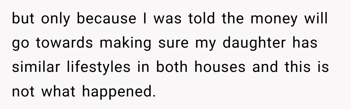 but only because I was told the money will go towards making sure my daughter has similar lifestyles in both houses and this is not what happened.