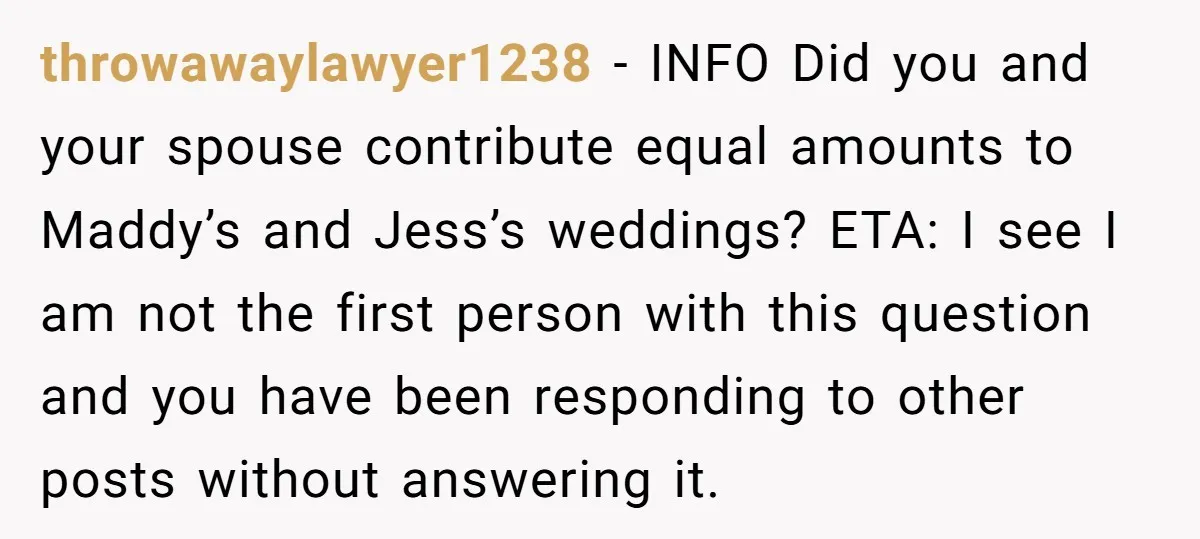 throwawaylawyer1238 − INFO Did you and your spouse contribute equal amounts to Maddy’s and Jess’s weddings? ETA: I see I am not the first person with this question and you...