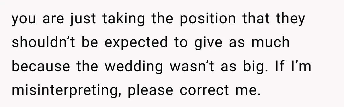 you are just taking the position that they shouldn’t be expected to give as much because the wedding wasn’t as big. If I’m misinterpreting, please correct me.