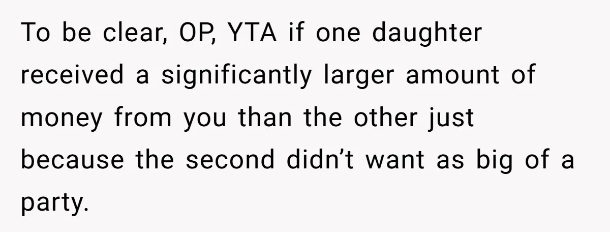 To be clear, OP, YTA if one daughter received a significantly larger amount of money from you than the other just because the second didn’t want as big of a...