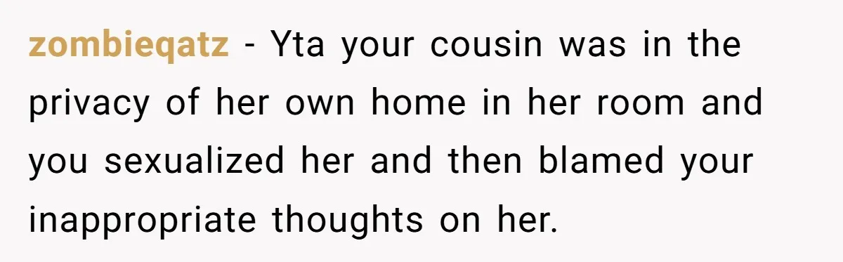 zombieqatz − Yta your cousin was in the privacy of her own home in her room and you sexualized her and then blamed your inappropriate thoughts on her.