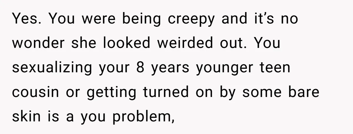 Yes. You were being creepy and it’s no wonder she looked weirded out. You sexualizing your 8 years younger teen cousin or getting turned on by some bare skin is...