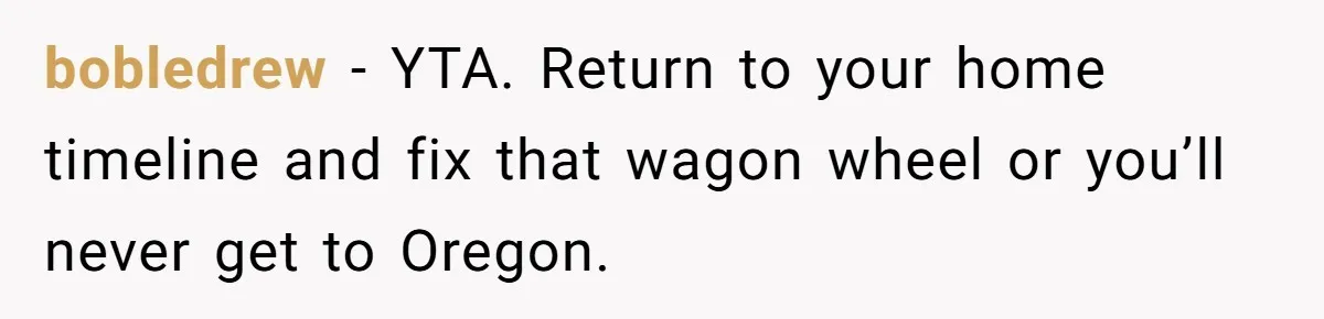 bobledrew − YTA. Return to your home timeline and fix that wagon wheel or you’ll never get to Oregon.