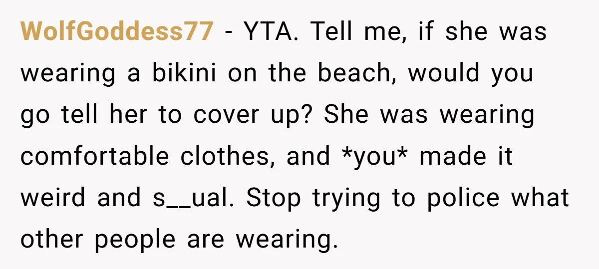 WolfGoddess77 − YTA. Tell me, if she was wearing a bikini on the beach, would you go tell her to cover up? She was wearing comfortable clothes, and *you* made...