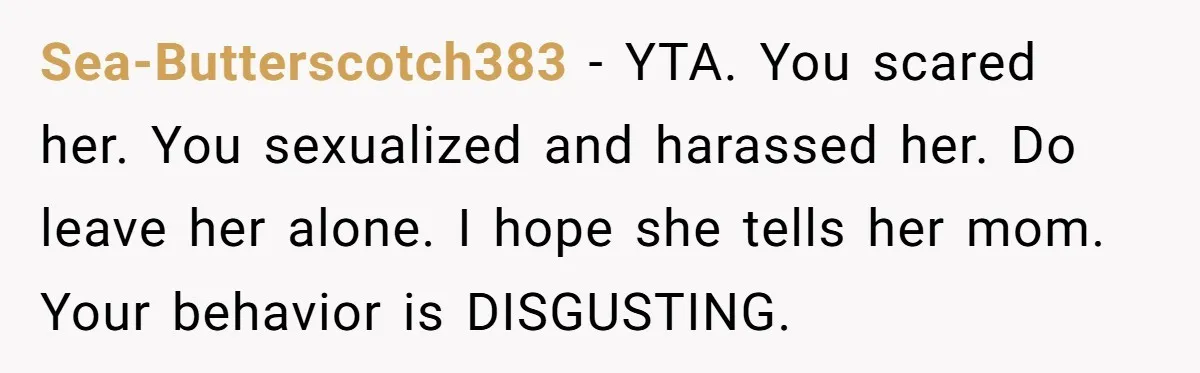 Sea-Butterscotch383 − YTA. You scared her. You sexualized and harassed her. Do leave her alone. I hope she tells her mom. Your behavior is DISGUSTING.