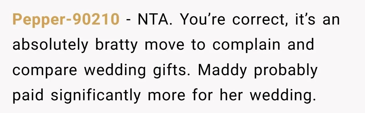 Pepper-90210 − NTA. You’re correct, it’s an absolutely bratty move to complain and compare wedding gifts. Maddy probably paid significantly more for her wedding.