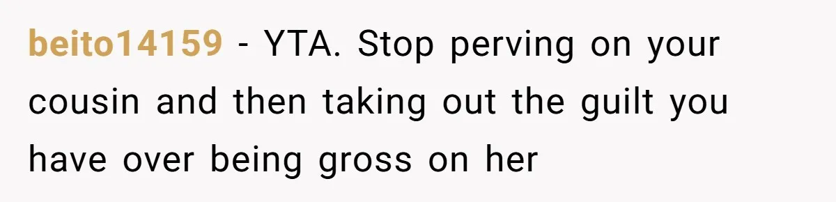 beito14159 − YTA. Stop perving on your cousin and then taking out the guilt you have over being gross on her