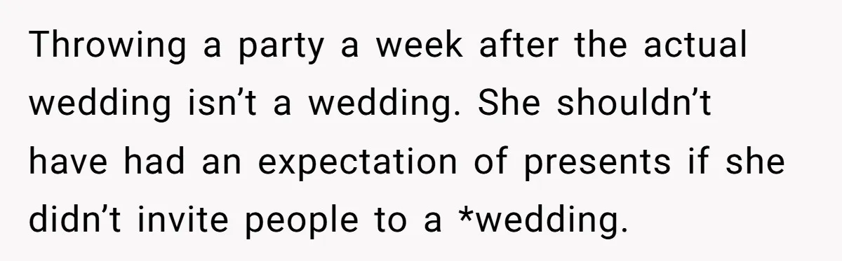 Throwing a party a week after the actual wedding isn’t a wedding. She shouldn’t have had an expectation of presents if she didn’t invite people to a *wedding.