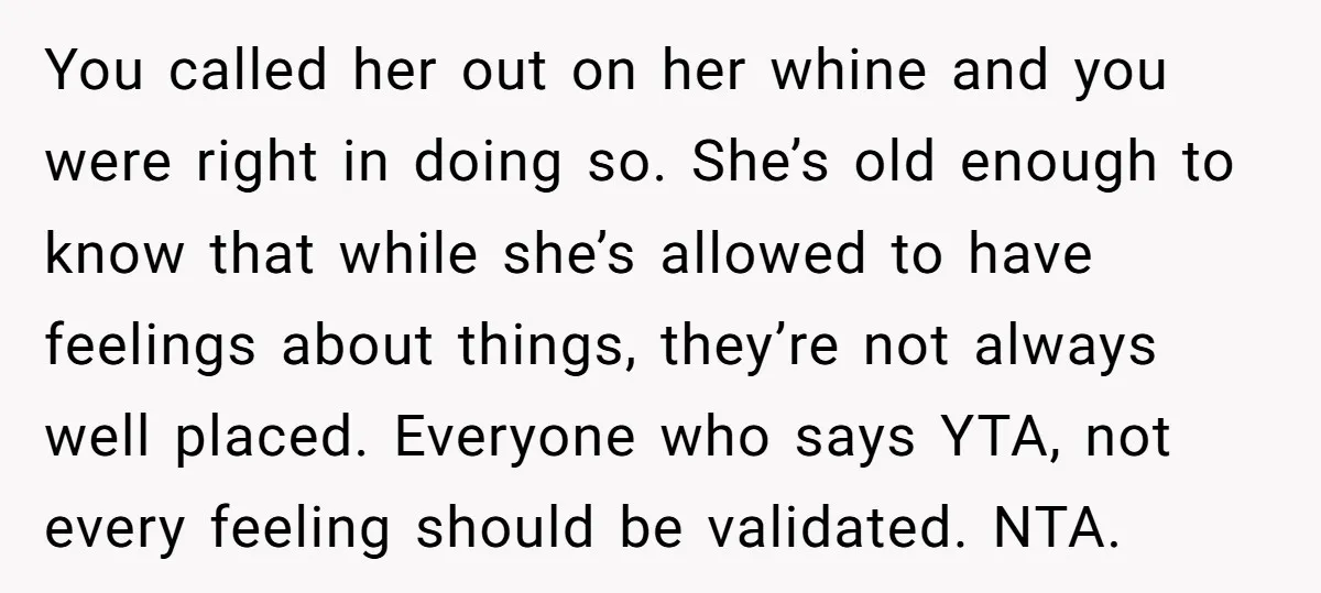 You called her out on her whine and you were right in doing so. She’s old enough to know that while she’s allowed to have feelings about things, they’re not...