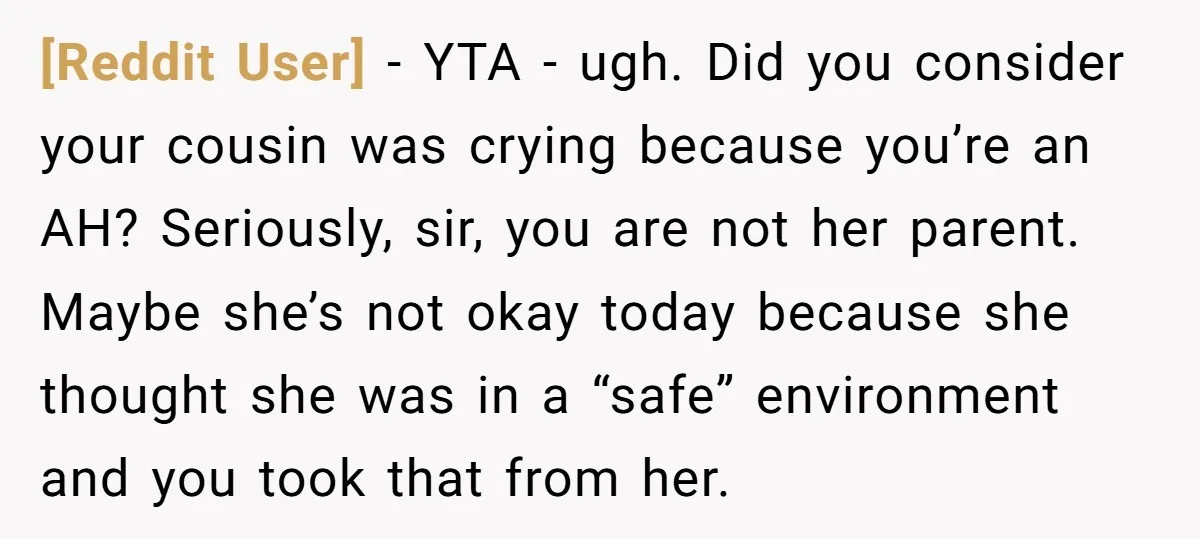 [Reddit User] − YTA - ugh. Did you consider your cousin was crying because you’re an AH? Seriously, sir, you are not her parent. Maybe she’s not okay today because...