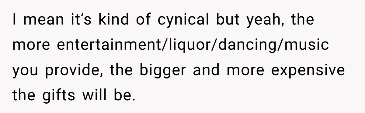 I mean it’s kind of cynical but yeah, the more entertainment/liquor/dancing/music you provide, the bigger and more expensive the gifts will be.